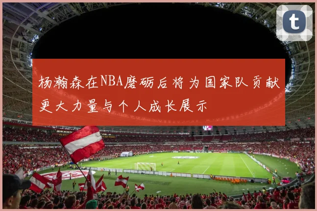 杨瀚森在NBA磨砺后将为国家队贡献更大力量与个人成长展示