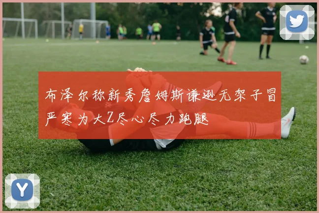 布泽尔称新秀詹姆斯谦逊无架子冒严寒为大Z尽心尽力跑腿