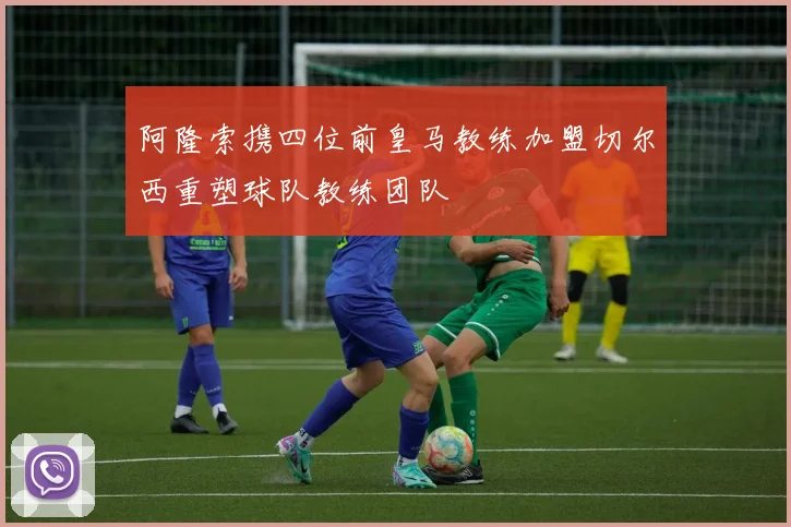 阿隆索携四位前皇马教练加盟切尔西重塑球队教练团队
