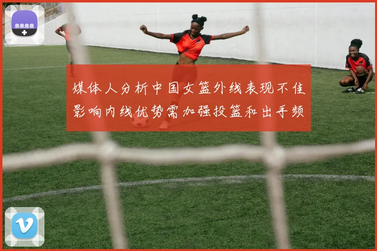 媒体人分析中国女篮外线表现不佳影响内线优势需加强投篮和出手频率