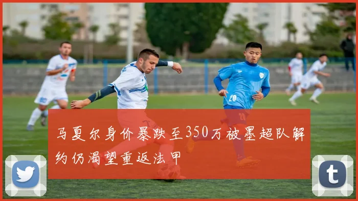 马夏尔身价暴跌至350万被墨超队解约仍渴望重返法甲
