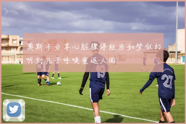 奥斯卡分享心脏骤停经历如梦似幻听到儿子呼唤重返人间