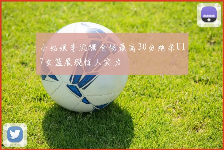 小姑娘李沅珊全场最高30分绝杀U17女篮展现惊人实力