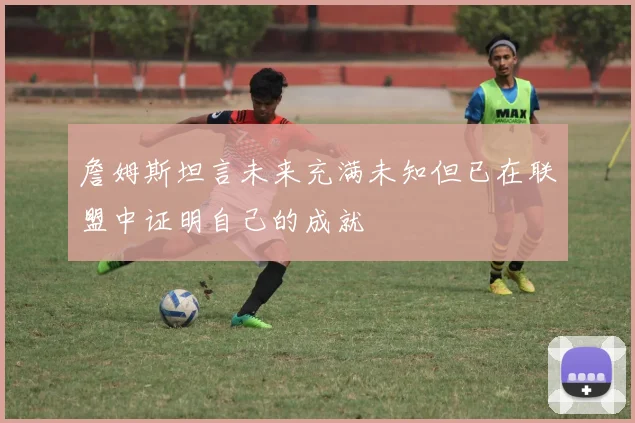 詹姆斯坦言未来充满未知但已在联盟中证明自己的成就