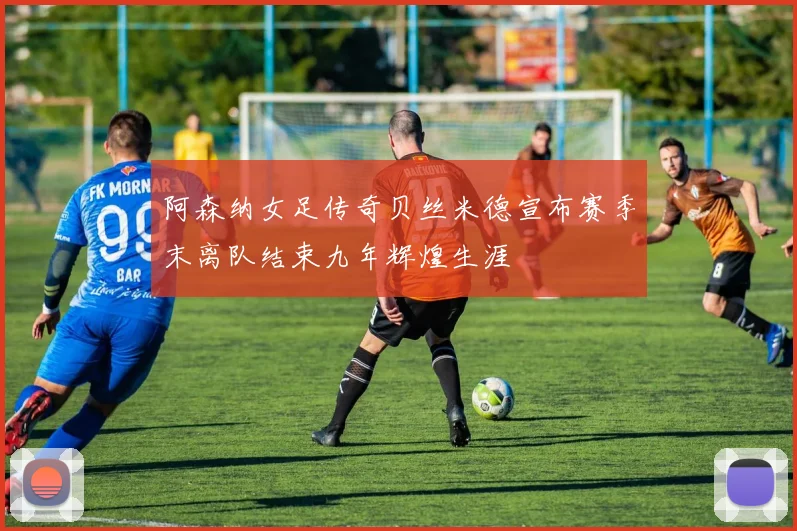 阿森纳女足传奇贝丝米德宣布赛季末离队结束九年辉煌生涯