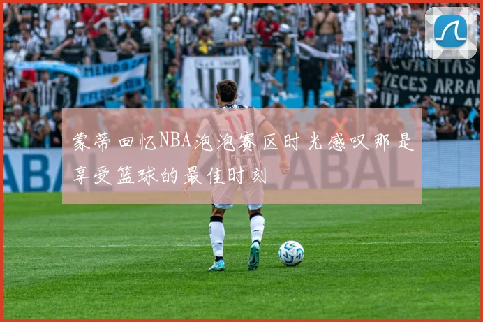 蒙蒂回忆NBA泡泡赛区时光感叹那是享受篮球的最佳时刻