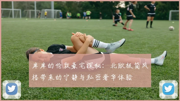 库库的伦敦豪宅探秘：北欧极简风格带来的宁静与私密奢华体验