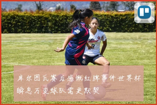 库尔图瓦赛后感慨红牌事件世界杯瞬息万变球队需更默契