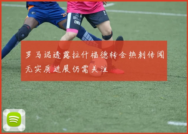 罗马诺透露拉什福德转会热刺传闻无实质进展仍需关注