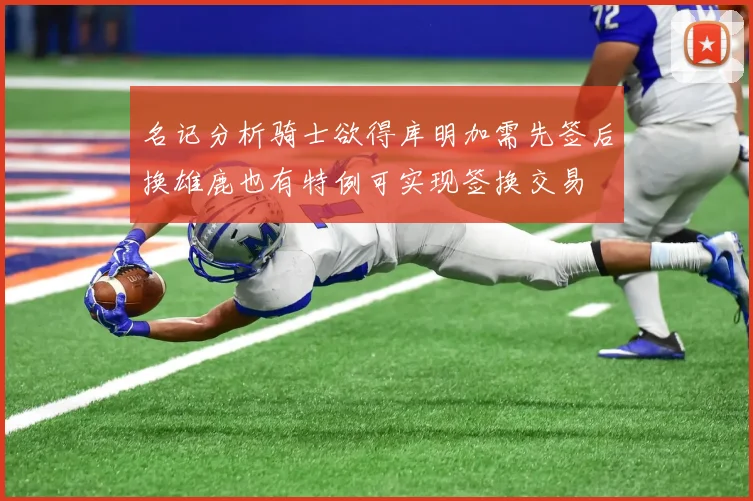 名记分析骑士欲得库明加需先签后换雄鹿也有特例可实现签换交易