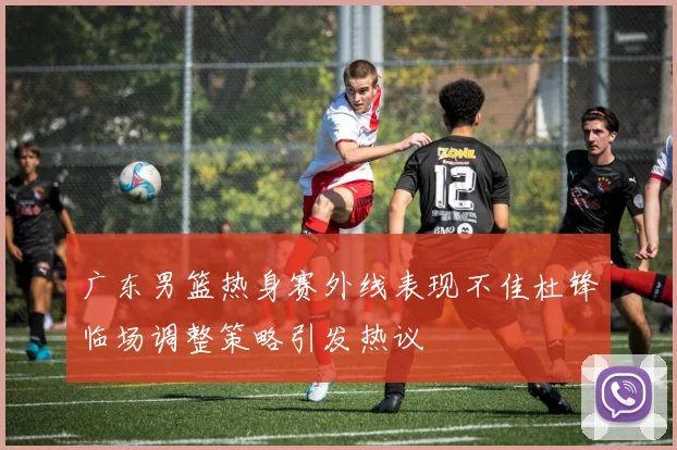 广东男篮热身赛外线表现不佳杜锋临场调整策略引发热议