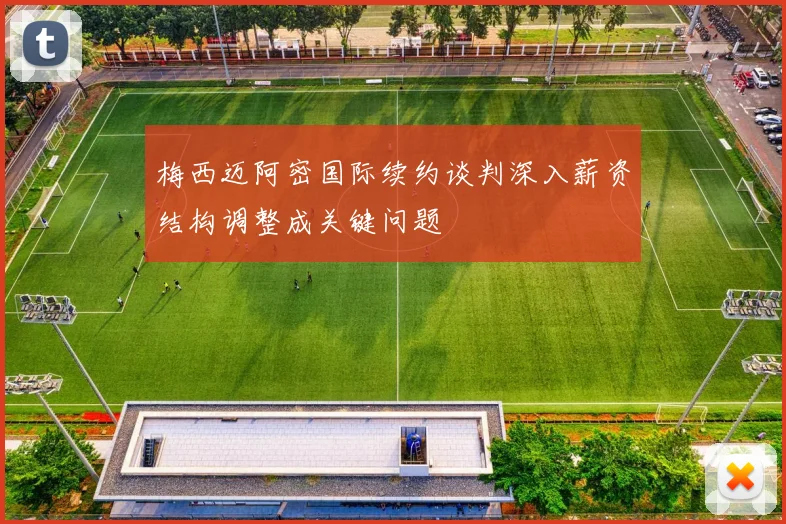 梅西迈阿密国际续约谈判深入薪资结构调整成关键问题