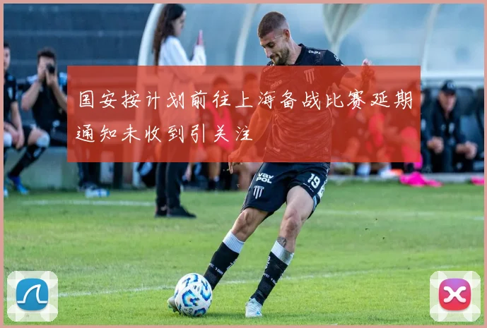 国安按计划前往上海备战比赛延期通知未收到引关注