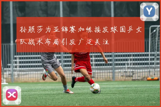 孙颖莎为亚锦赛加练接发球国乒女队战术布局引发广泛关注