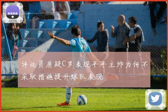 评论员质疑C罗表现平平主帅为何不采取措施提升球队表现