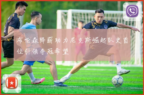 布伦森降薪助力尼克斯崛起队史首位引领夺冠希望