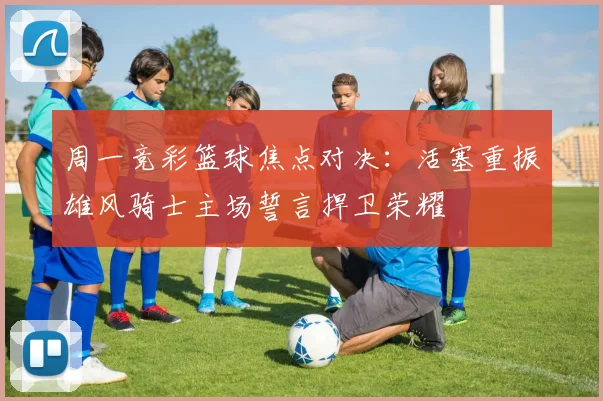 周一竞彩篮球焦点对决：活塞重振雄风骑士主场誓言捍卫荣耀