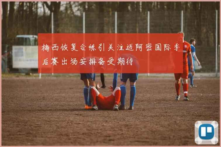 梅西恢复合练引关注迈阿密国际季后赛出场安排备受期待