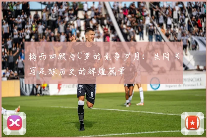 梅西回顾与C罗的竞争岁月：共同书写足球历史的辉煌篇章