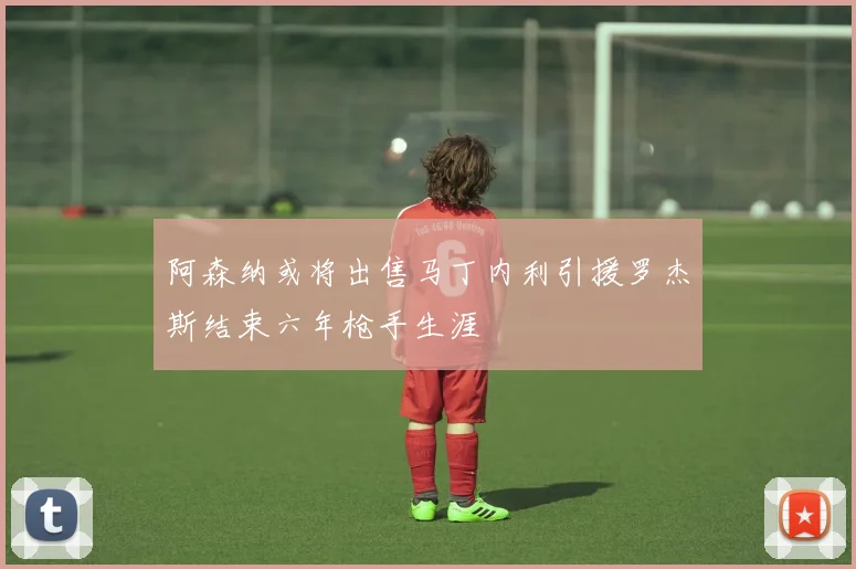 阿森纳或将出售马丁内利引援罗杰斯结束六年枪手生涯