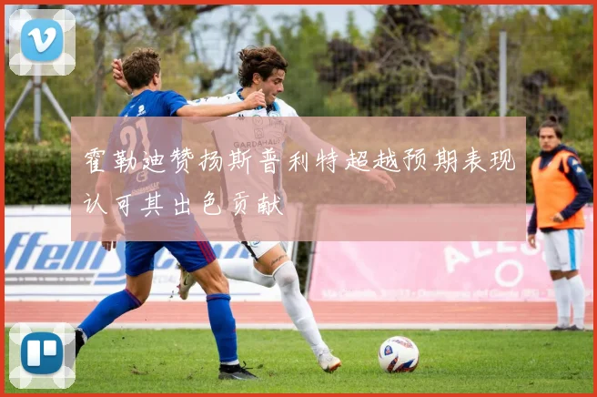 霍勒迪赞扬斯普利特超越预期表现认可其出色贡献