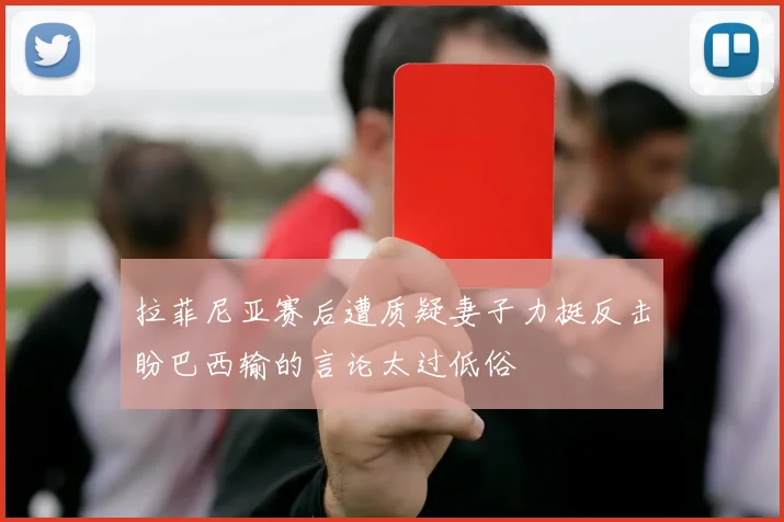 拉菲尼亚赛后遭质疑妻子力挺反击盼巴西输的言论太过低俗