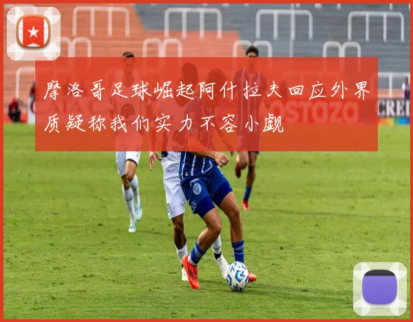 摩洛哥足球崛起阿什拉夫回应外界质疑称我们实力不容小觑